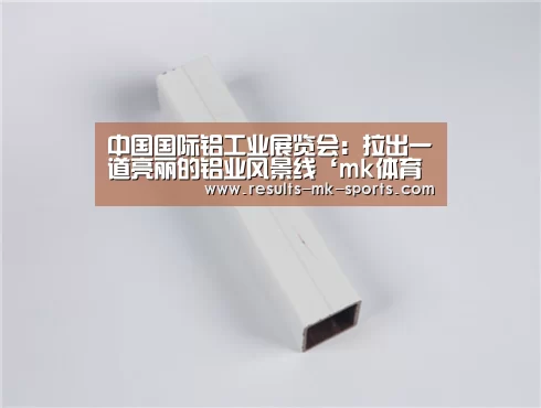 中国国际铝工业展览会：拉出一道亮丽的铝业风景线‘mk体育官方’
