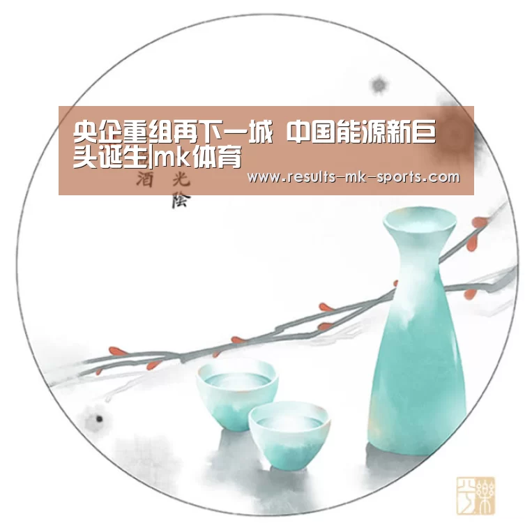 央企重组再下一城 中国能源新巨头诞生|mk体育